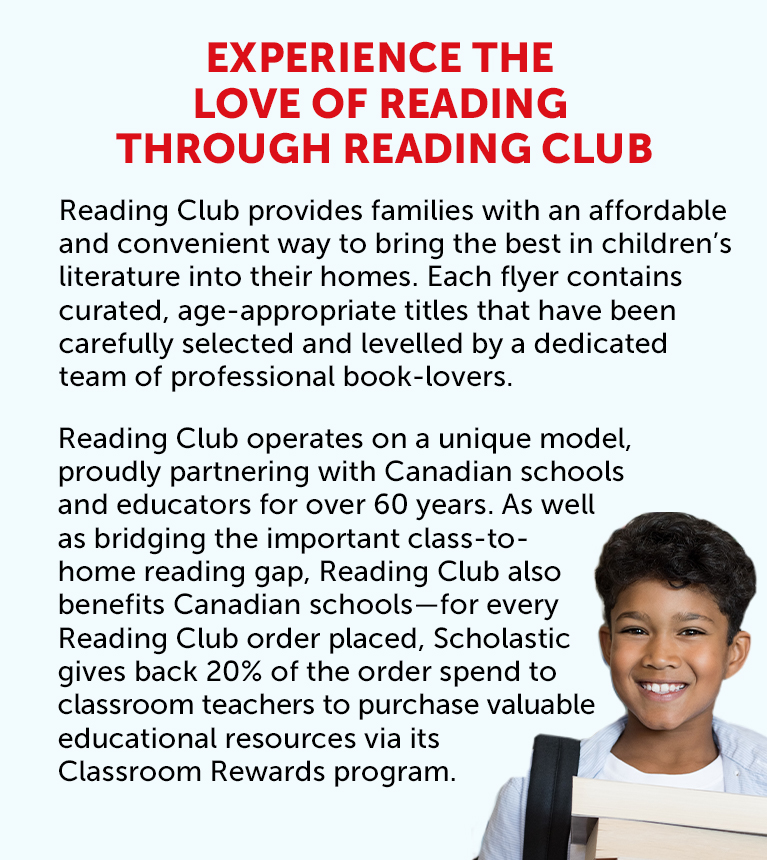 Experience the love of reading through Reading Club. Reading Club provides families with an affordable and convenient way to bring the best in children’s literature into their homes. Each flyer contains curated, age-appropriate titles that have been carefully selected and levelled by a dedicated team of professional book-lovers. Reading Club operates on a unique model, proudly partnering with Canadian schools and educators for over 60 years. As well as bridging the important class-to-home reading gap, Reading Club also benefits Canadian schools—for every Reading Club order placed, Scholastic gives back 20% of the order spend to classroom teachers to purchase valuable educational resources via its Classroom Rewards program.