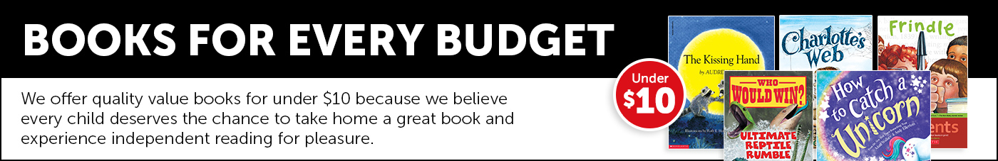 Books for Every Budget. We offer quality value books for under $10 because we believe every child deserves the chance to take home a great book and experience independent reading for pleasure.